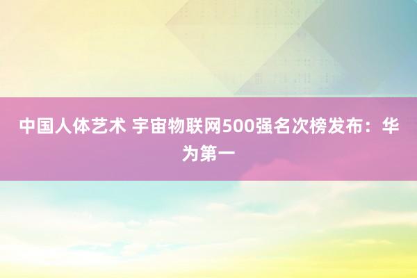 中国人体艺术 宇宙物联网500强名次榜发布：华为第一