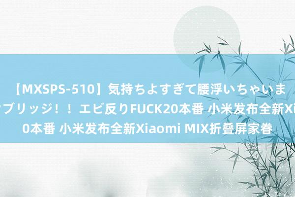 【MXSPS-510】気持ちよすぎて腰浮いちゃいました！絶頂のイクイクブリッジ！！エビ反りFUCK20本番 小米发布全新Xiaomi MIX折叠屏家眷