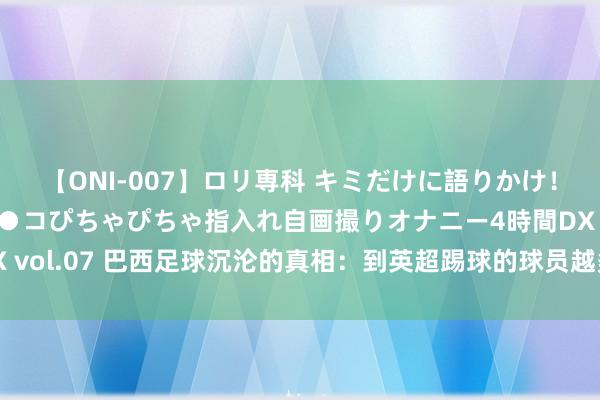 【ONI-007】ロリ専科 キミだけに語りかけ！ロリっ娘20人！オマ●コぴちゃぴちゃ指入れ自画撮りオナニー4時間DX vol.07 巴西足球沉沦的真相：到英超踢球的球员越多，球队建立就越差