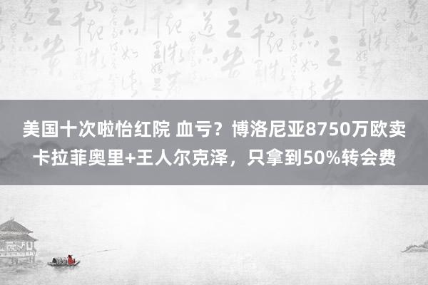 美国十次啦怡红院 血亏？博洛尼亚8750万欧卖卡拉菲奥里+王人尔克泽，只拿到50%转会费