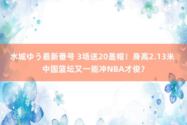 水城ゆう最新番号 3场送20盖帽！身高2.13米 中国篮坛又一能冲NBA才俊？