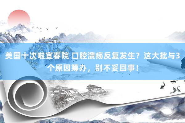 美国十次啦宜春院 口腔溃疡反复发生？这大批与3个原因筹办，别不妥回事！