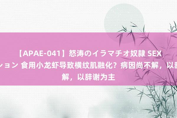 【APAE-041】怒涛のイラマチオ奴隷 SEXコレクション 食用小龙虾导致横纹肌融化？病因尚不解，以辞谢为主