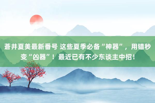 蒼井夏美最新番号 这些夏季必备“神器”，用错秒变“凶器”！最近已有不少东谈主中招！