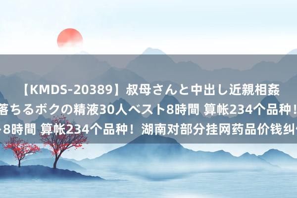 【KMDS-20389】叔母さんと中出し近親相姦 叔母さんの身体を伝い落ちるボクの精液30人ベスト8時間 算帐234个品种！湖南对部分挂网药品价钱纠偏