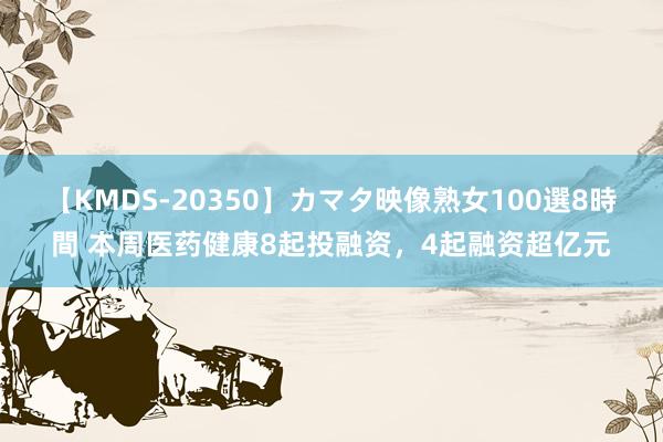 【KMDS-20350】カマタ映像熟女100選8時間 本周医药健康8起投融资，4起融资超亿元