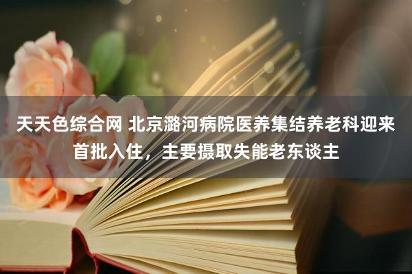 天天色综合网 北京潞河病院医养集结养老科迎来首批入住，主要摄取失能老东谈主