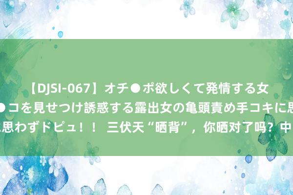 【DJSI-067】オチ●ポ欲しくて発情する女たち ところ構わずオマ●コを見せつけ誘惑する露出女の亀頭責め手コキに思わずドピュ！！ 三伏天“晒背”，你晒对了吗？中医医生教您正确晒背养生