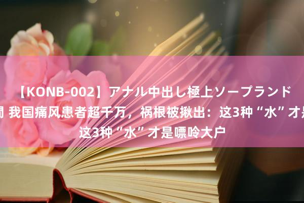 【KONB-002】アナル中出し極上ソープランドBEST4時間 我国痛风患者超千万，祸根被揪出：这3种“水”才是嘌呤大户