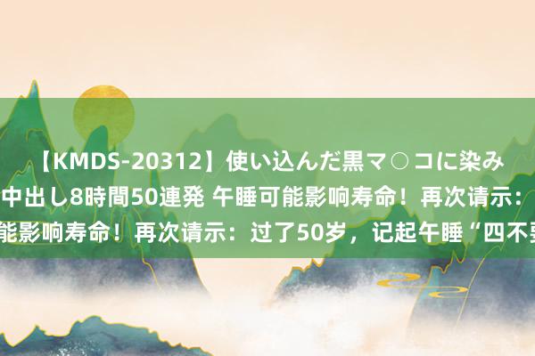 【KMDS-20312】使い込んだ黒マ○コに染み渡る息子の精液ドロドロ中出し8時間50連発 午睡可能影响寿命！再次请示：过了50岁，记起午睡“四不要”