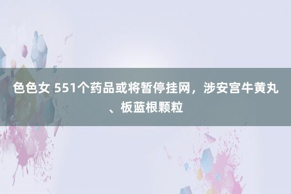 色色女 551个药品或将暂停挂网，涉安宫牛黄丸、板蓝根颗粒