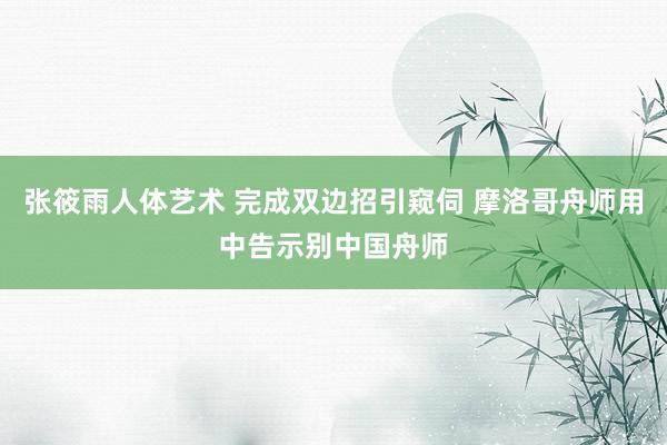 张筱雨人体艺术 完成双边招引窥伺 摩洛哥舟师用中告示别中国舟师