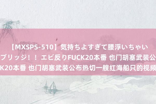 【MXSPS-510】気持ちよすぎて腰浮いちゃいました！絶頂のイクイクブリッジ！！エビ反りFUCK20本番 也门胡塞武装公布热切一艘红海船只的视频