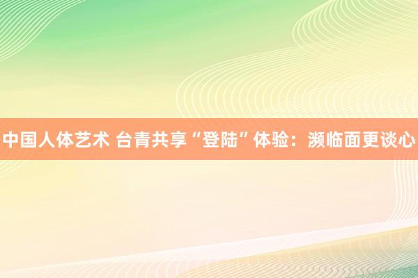 中国人体艺术 台青共享“登陆”体验：濒临面更谈心