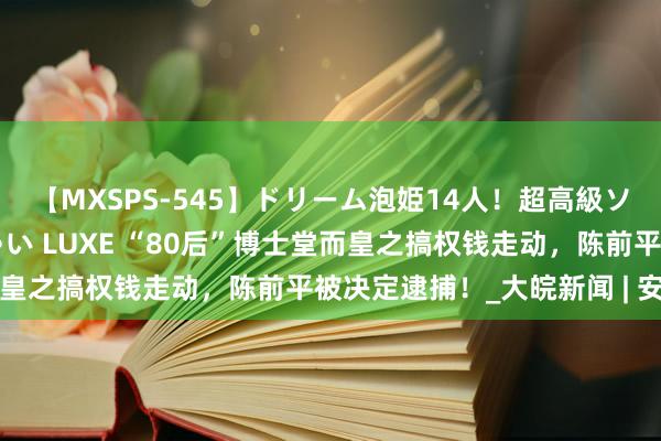 【MXSPS-545】ドリーム泡姫14人！超高級ソープランドへいらっしゃい LUXE “80后”博士堂而皇之搞权钱走动，陈前平被决定逮捕！_大皖新闻 | 安徽网