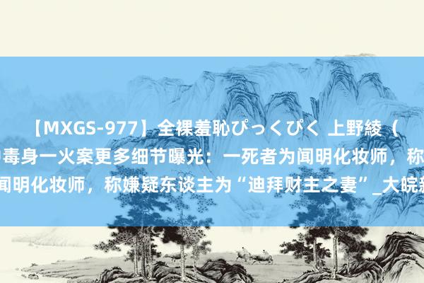 【MXGS-977】全裸羞恥ぴっくぴく 上野綾（雪菜） 泰国酒店6东谈主中毒身一火案更多细节曝光：一死者为闻明化妆师，称嫌疑东谈主为“迪拜财主之妻”_大皖新闻 | 安徽网