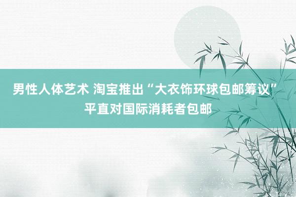 男性人体艺术 淘宝推出“大衣饰环球包邮筹议” 平直对国际消耗者包邮