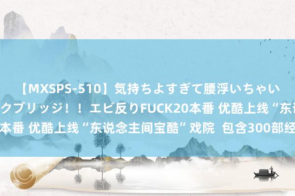 【MXSPS-510】気持ちよすぎて腰浮いちゃいました！絶頂のイクイクブリッジ！！エビ反りFUCK20本番 优酷上线“东说念主间宝酷”戏院  包含300部经典剧