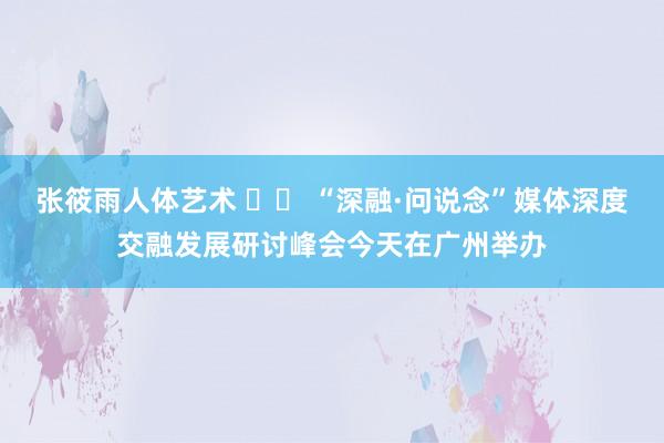 张筱雨人体艺术 		 “深融·问说念”媒体深度交融发展研讨峰会今天在广州举办