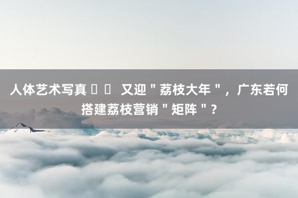 人体艺术写真 		 又迎＂荔枝大年＂，广东若何搭建荔枝营销＂矩阵＂？