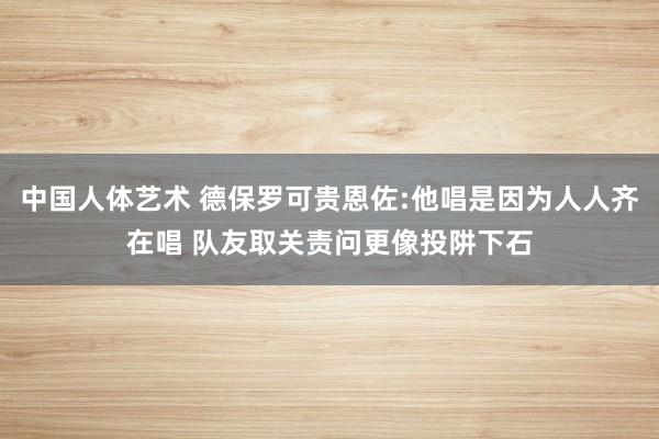 中国人体艺术 德保罗可贵恩佐:他唱是因为人人齐在唱 队友取关责问更像投阱下石