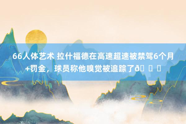 66人体艺术 拉什福德在高速超速被禁驾6个月+罚金，球员称他嗅觉被追踪了?