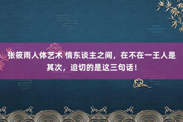 张筱雨人体艺术 情东谈主之间，在不在一王人是其次，迫切的是这三句话！