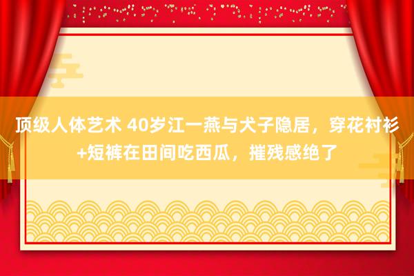 顶级人体艺术 40岁江一燕与犬子隐居，穿花衬衫+短裤在田间吃西瓜，摧残感绝了