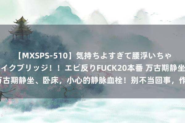 【MXSPS-510】気持ちよすぎて腰浮いちゃいました！絶頂のイクイクブリッジ！！エビ反りFUCK20本番 万古期静坐、卧床，小心的静脉血栓！别不当回事，作念好早期留心