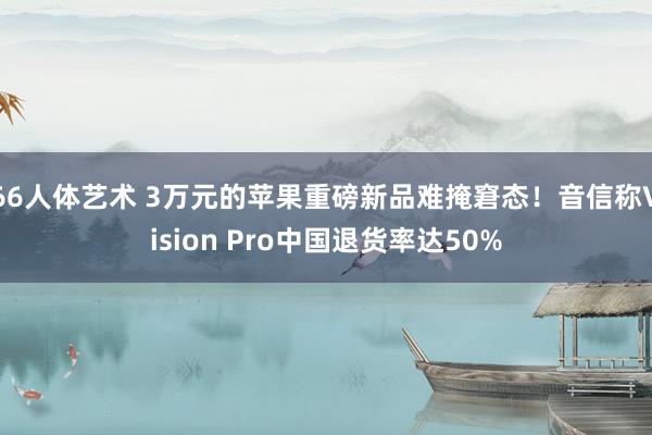 66人体艺术 3万元的苹果重磅新品难掩窘态！音信称Vision Pro中国退货率达50%