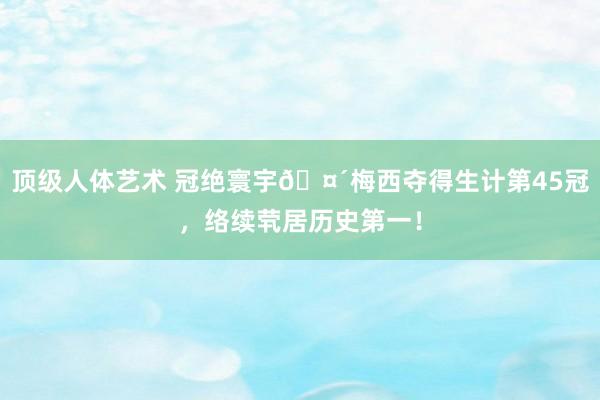 顶级人体艺术 冠绝寰宇?梅西夺得生计第45冠，络续茕居历史第一！