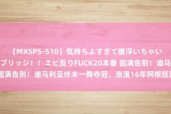 【MXSPS-510】気持ちよすぎて腰浮いちゃいました！絶頂のイクイクブリッジ！！エビ反りFUCK20本番 圆满告别！迪马利亚终末一舞夺冠，浪漫16年阿根廷国度队糊口