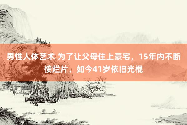 男性人体艺术 为了让父母住上豪宅，15年内不断接烂片，如今41岁依旧光棍