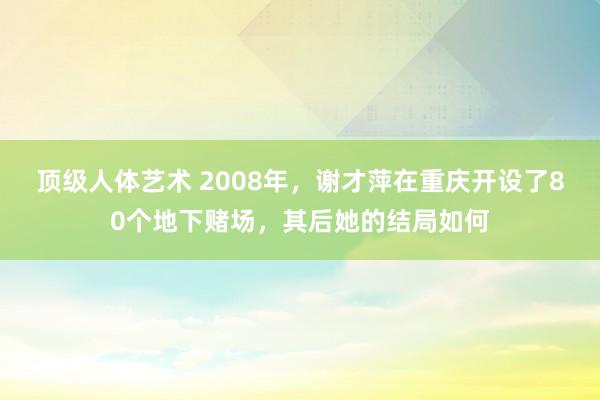 顶级人体艺术 2008年，谢才萍在重庆开设了80个地下赌场，其后她的结局如何