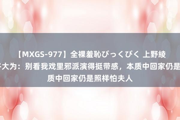 【MXGS-977】全裸羞恥ぴっくぴく 上野綾（雪菜） 佟大为：别看我戏里邪派演得挺带感，本质中回家仍是照样怕夫人