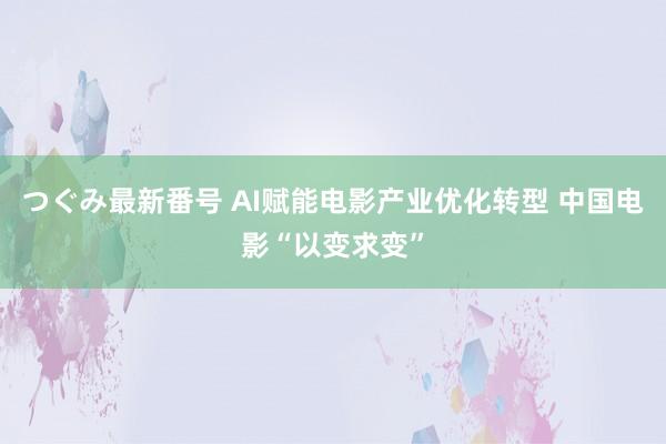 つぐみ最新番号 AI赋能电影产业优化转型 中国电影“以变求变”