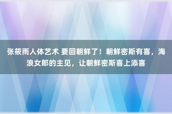 张筱雨人体艺术 要回朝鲜了！朝鲜密斯有喜，海浪女郎的主见，让朝鲜密斯喜上添喜