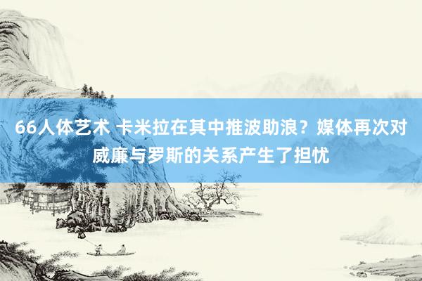 66人体艺术 卡米拉在其中推波助浪？媒体再次对威廉与罗斯的关系产生了担忧