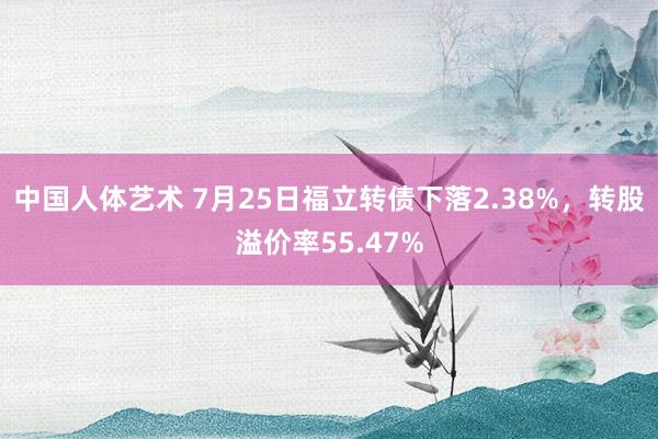 中国人体艺术 7月25日福立转债下落2.38%，转股溢价率55.47%