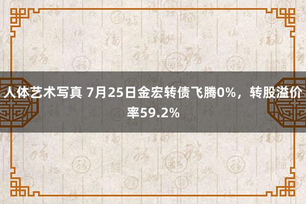 人体艺术写真 7月25日金宏转债飞腾0%，转股溢价率59.2%