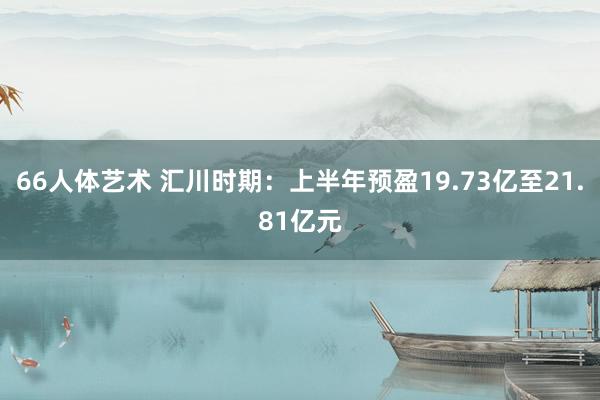 66人体艺术 汇川时期：上半年预盈19.73亿至21.81亿元