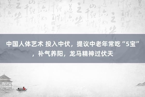 中国人体艺术 投入中伏，提议中老年常吃“5宝”，补气养阳，龙马精神过伏天