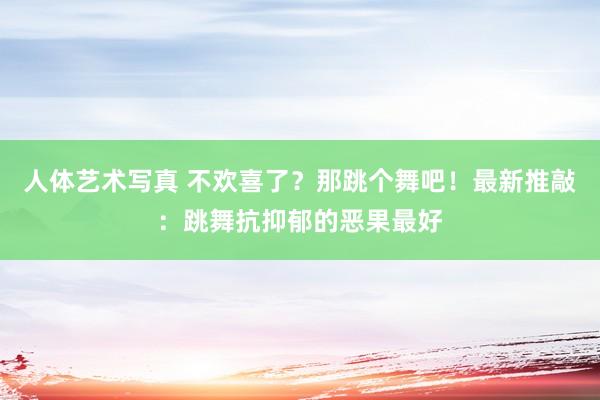 人体艺术写真 不欢喜了？那跳个舞吧！最新推敲：跳舞抗抑郁的恶果最好