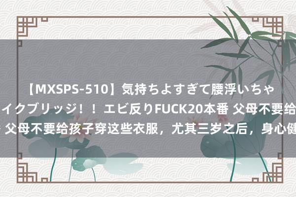 【MXSPS-510】気持ちよすぎて腰浮いちゃいました！絶頂のイクイクブリッジ！！エビ反りFUCK20本番 父母不要给孩子穿这些衣服，尤其三岁之后，身心健康才更进击