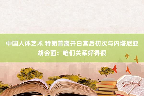 中国人体艺术 特朗普离开白宫后初次与内塔尼亚胡会面：咱们关系好得很