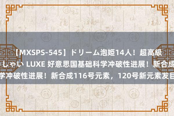 【MXSPS-545】ドリーム泡姫14人！超高級ソープランドへいらっしゃい LUXE 好意思国基础科学冲破性进展！新合成116号元素，120号新元素发目下望