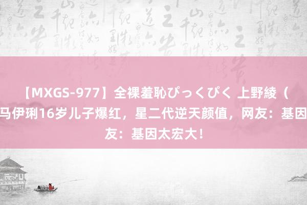 【MXGS-977】全裸羞恥ぴっくぴく 上野綾（雪菜） 马伊琍16岁儿子爆红，星二代逆天颜值，网友：基因太宏大！