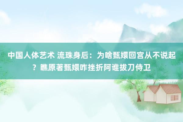 中国人体艺术 流珠身后：为啥甄嬛回宫从不说起？瞧原著甄嬛咋挫折阿谁拔刀侍卫