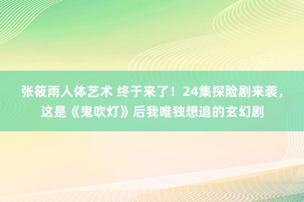 张筱雨人体艺术 终于来了！24集探险剧来袭，这是《鬼吹灯》后我唯独想追的玄幻剧