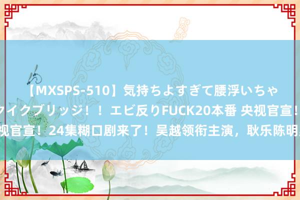 【MXSPS-510】気持ちよすぎて腰浮いちゃいました！絶頂のイクイクブリッジ！！エビ反りFUCK20本番 央视官宣！24集糊口剧来了！吴越领衔主演，耿乐陈明昊镇守，要火了